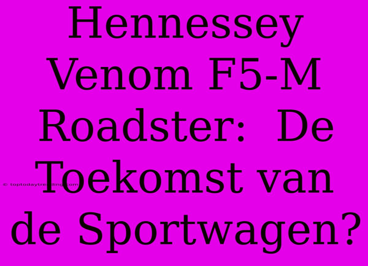 Hennessey Venom F5-M Roadster:  De Toekomst Van De Sportwagen?