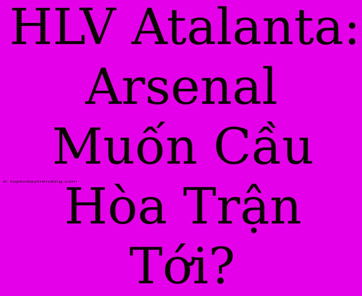 HLV Atalanta: Arsenal Muốn Cầu Hòa Trận Tới?