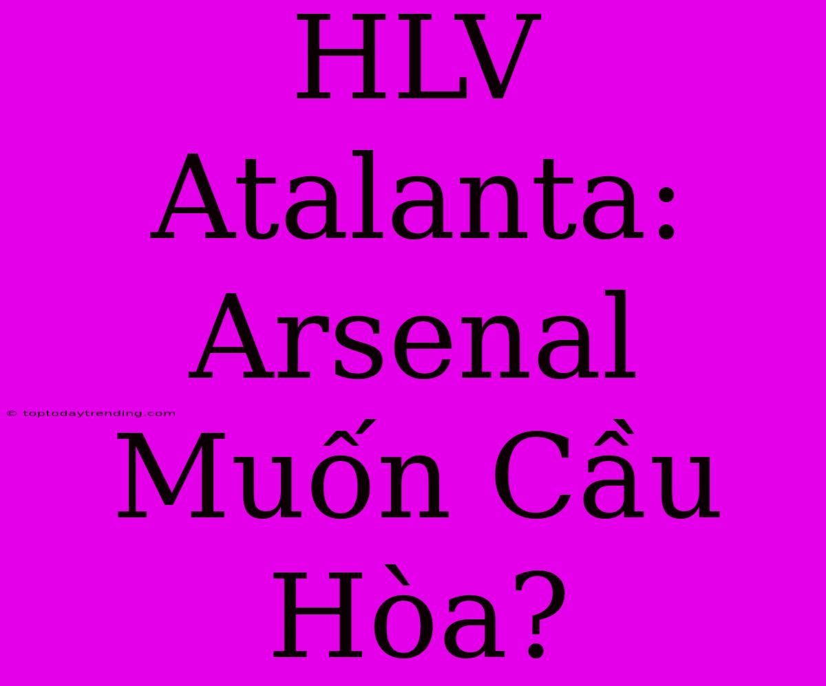 HLV Atalanta: Arsenal Muốn Cầu Hòa?