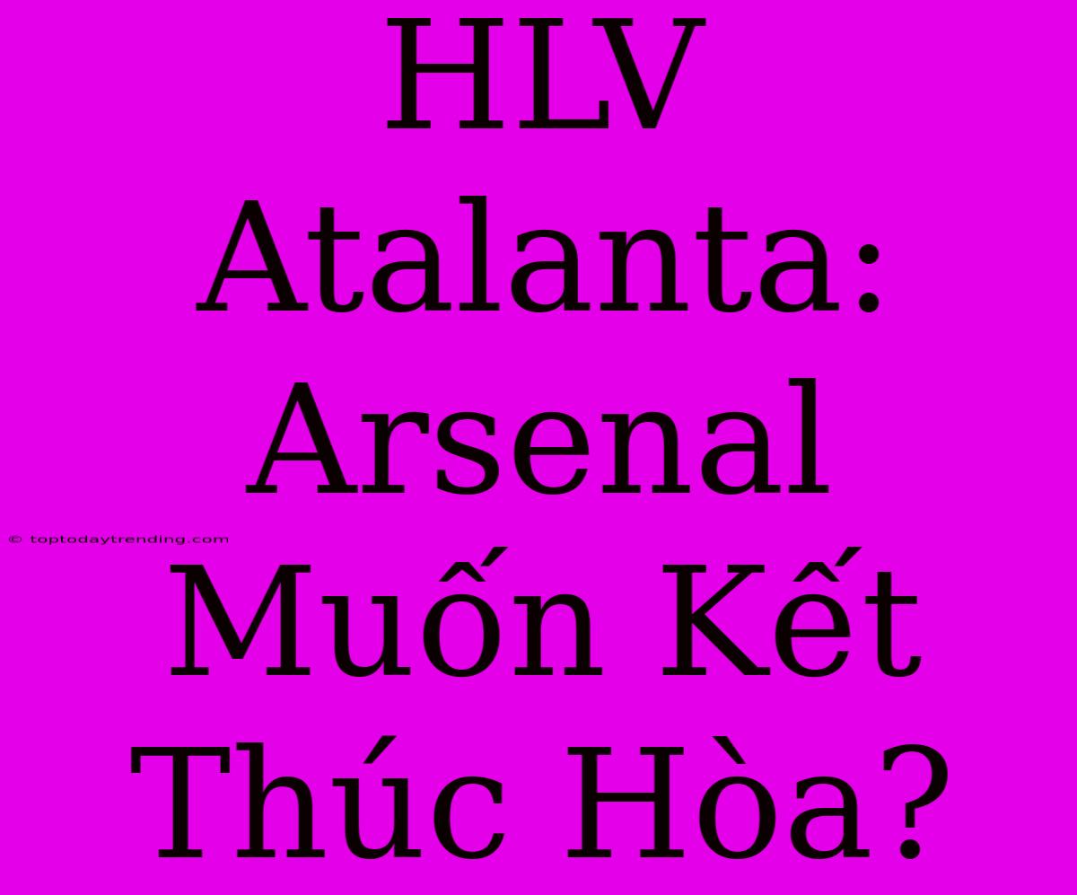 HLV Atalanta: Arsenal Muốn Kết Thúc Hòa?