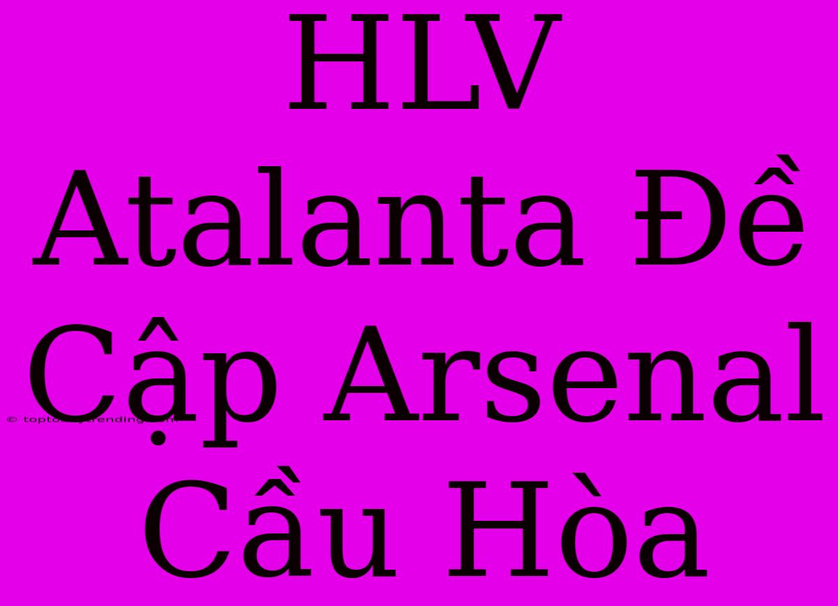 HLV Atalanta Đề Cập Arsenal Cầu Hòa