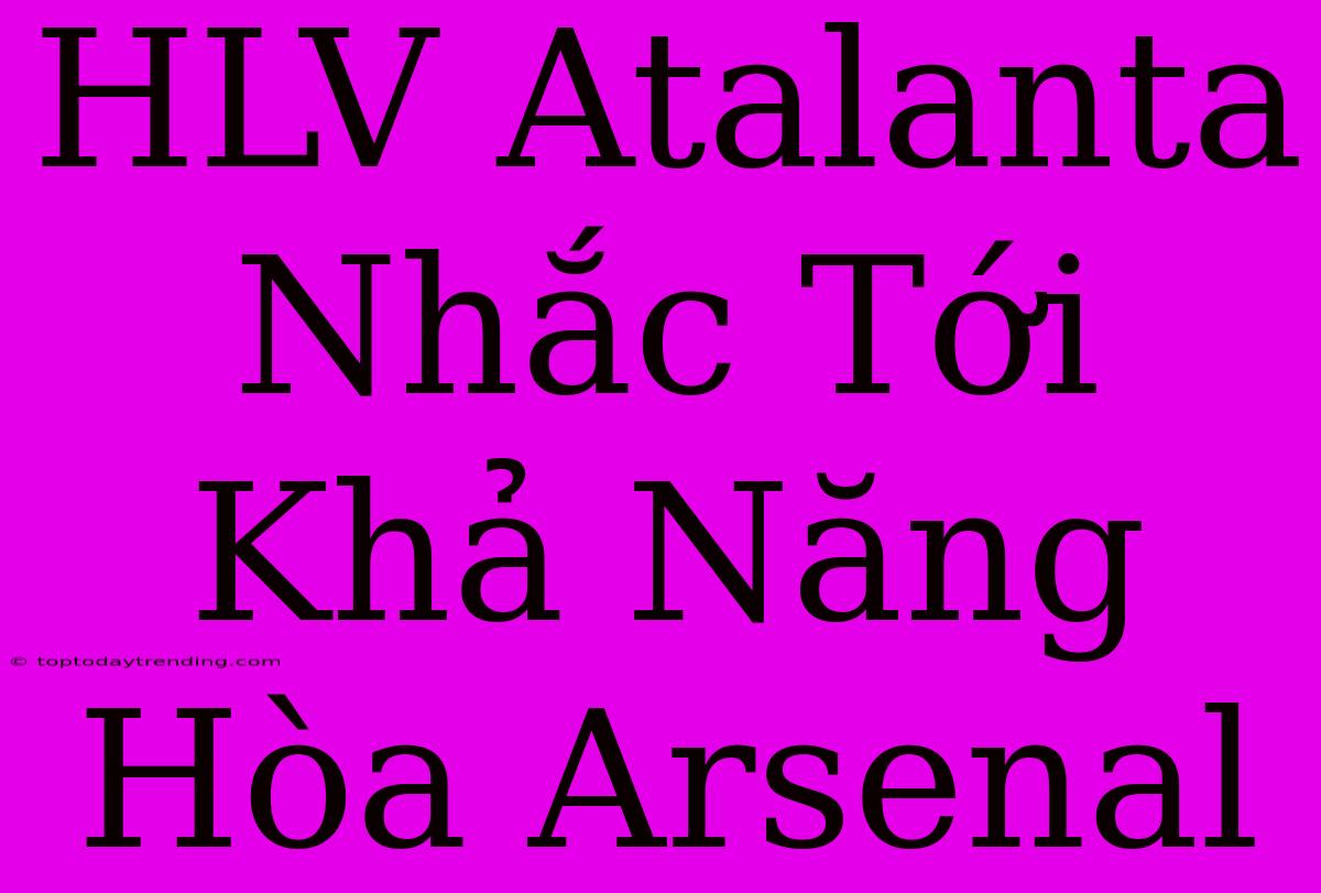 HLV Atalanta Nhắc Tới Khả Năng Hòa Arsenal