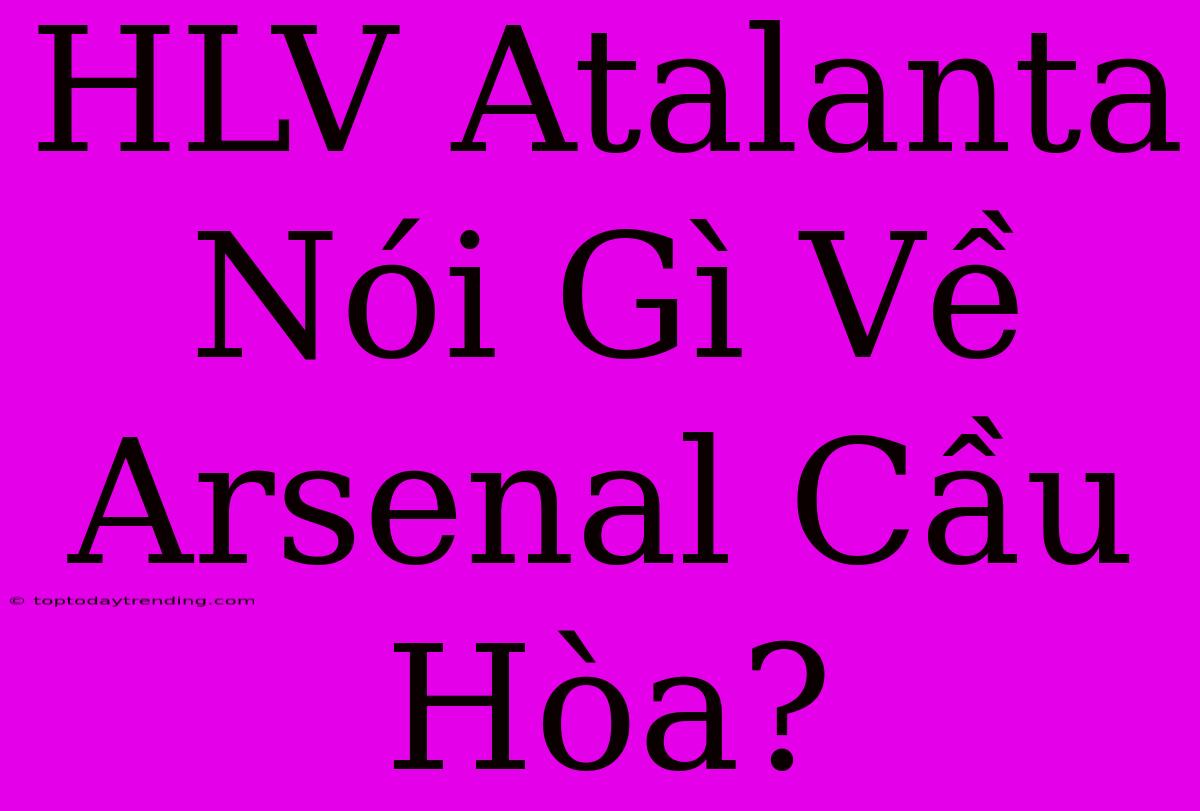 HLV Atalanta Nói Gì Về Arsenal Cầu Hòa?