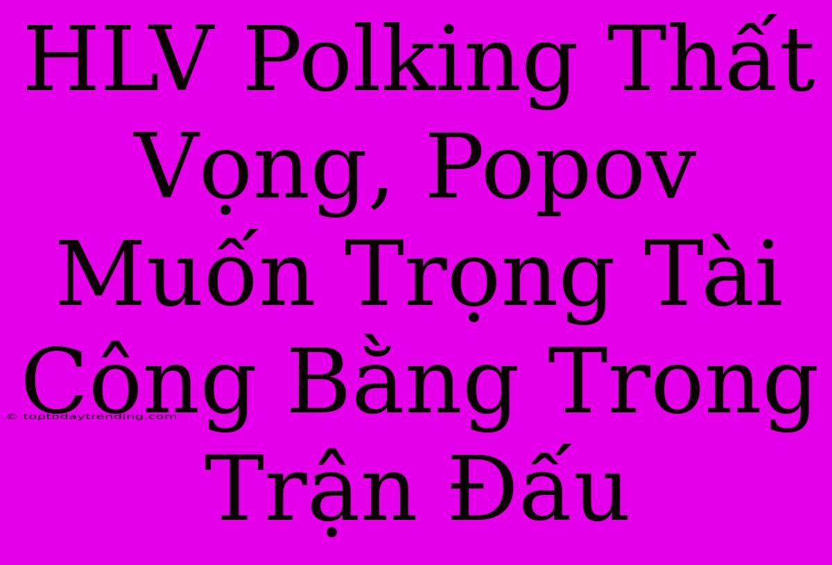 HLV Polking Thất Vọng, Popov Muốn Trọng Tài Công Bằng Trong Trận Đấu