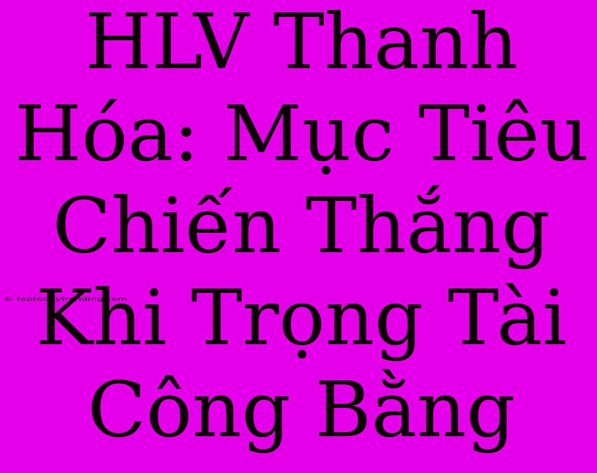 HLV Thanh Hóa: Mục Tiêu Chiến Thắng Khi Trọng Tài Công Bằng