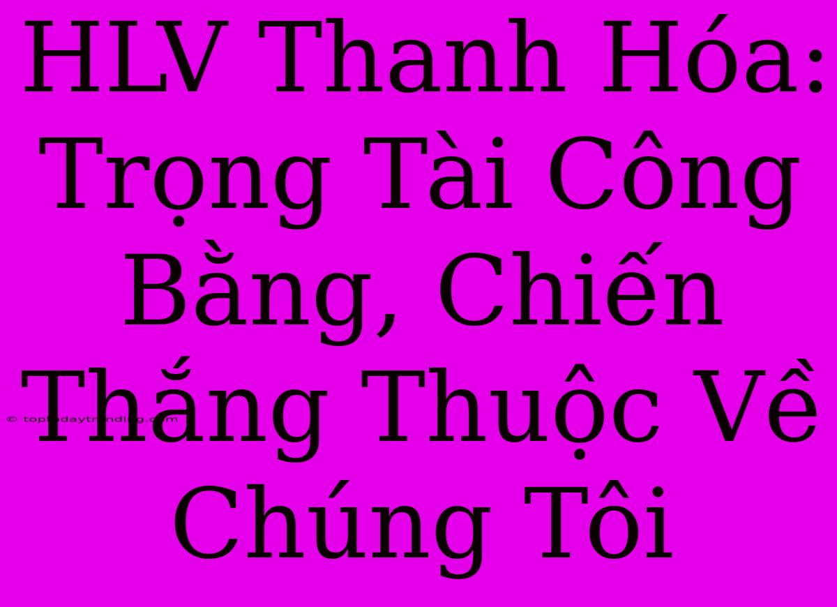 HLV Thanh Hóa: Trọng Tài Công Bằng, Chiến Thắng Thuộc Về Chúng Tôi