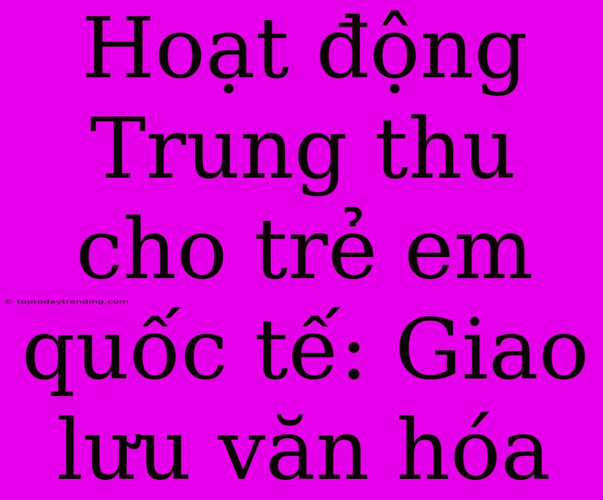 Hoạt Động Trung Thu Cho Trẻ Em Quốc Tế: Giao Lưu Văn Hóa