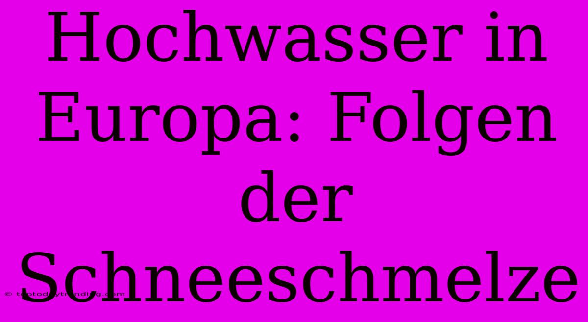 Hochwasser In Europa: Folgen Der Schneeschmelze