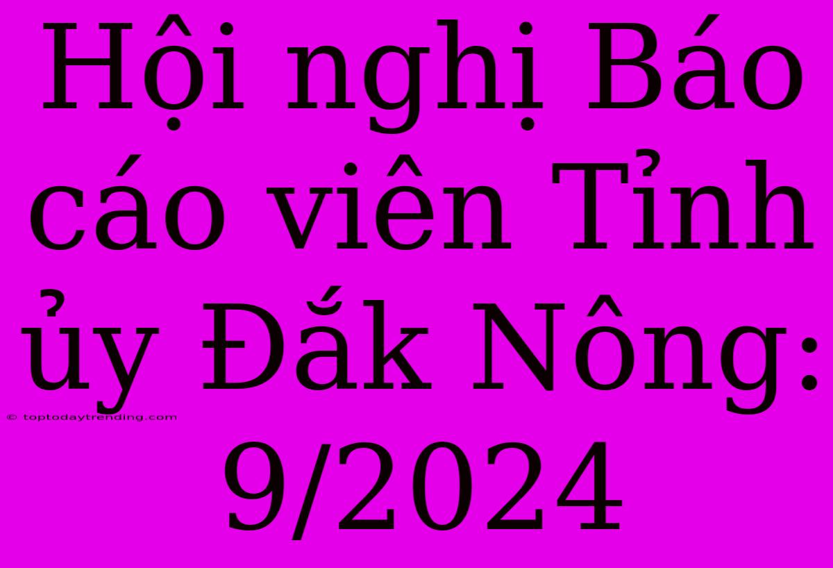 Hội Nghị Báo Cáo Viên Tỉnh Ủy Đắk Nông:  9/2024