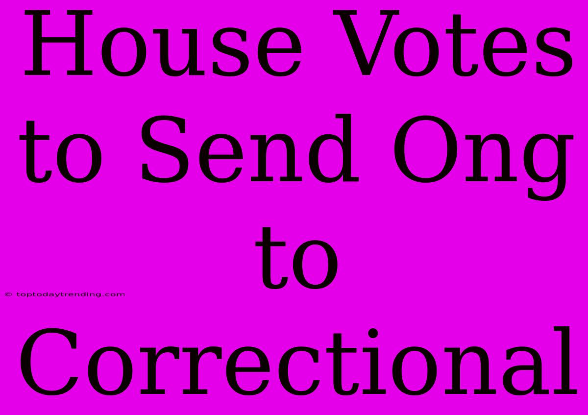 House Votes To Send Ong To Correctional