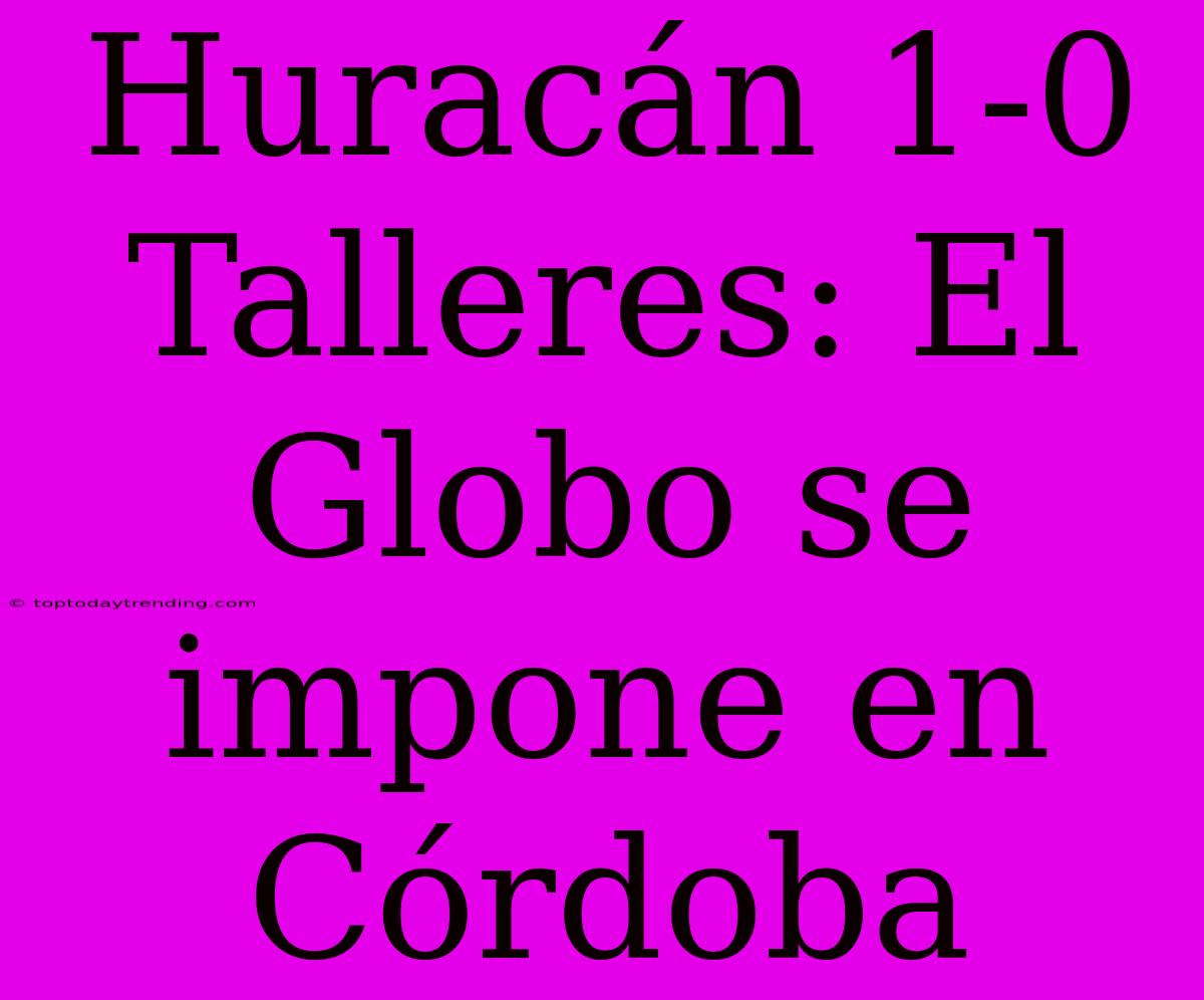 Huracán 1-0 Talleres: El Globo Se Impone En Córdoba