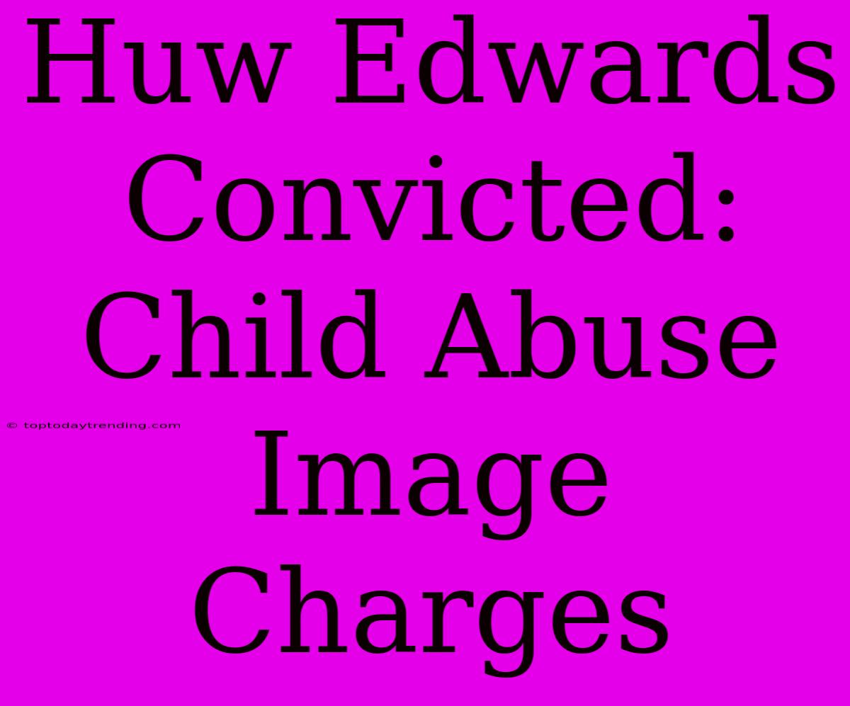 Huw Edwards Convicted: Child Abuse Image Charges