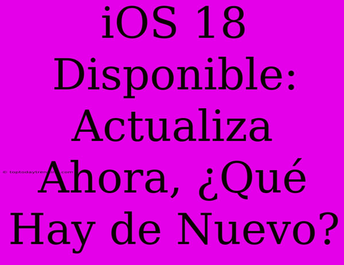 IOS 18 Disponible: Actualiza Ahora, ¿Qué Hay De Nuevo?