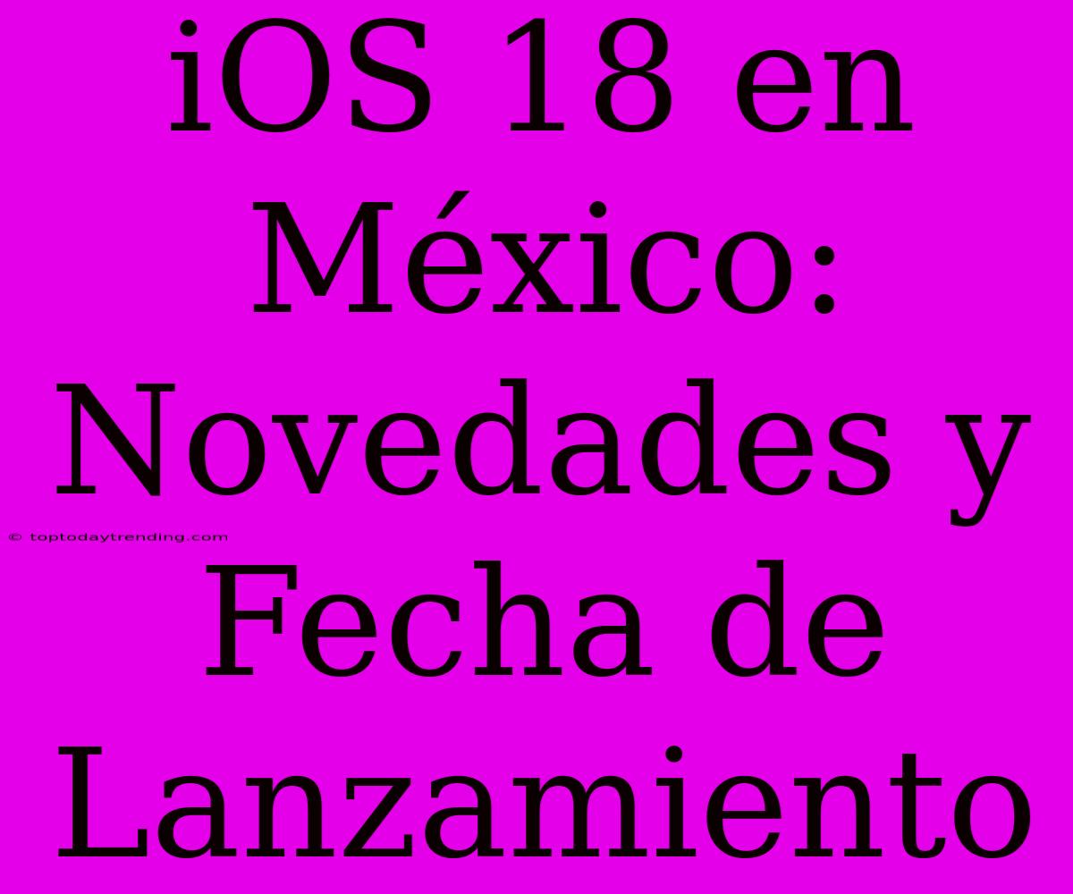 IOS 18 En México: Novedades Y Fecha De Lanzamiento