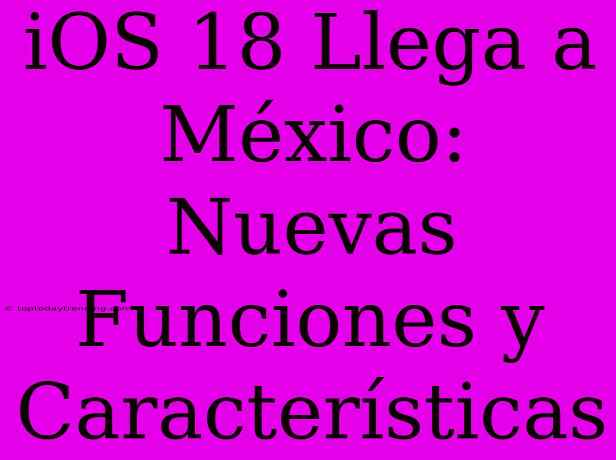 IOS 18 Llega A México: Nuevas Funciones Y Características