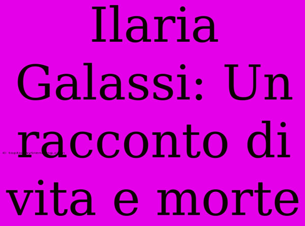 Ilaria Galassi: Un Racconto Di Vita E Morte