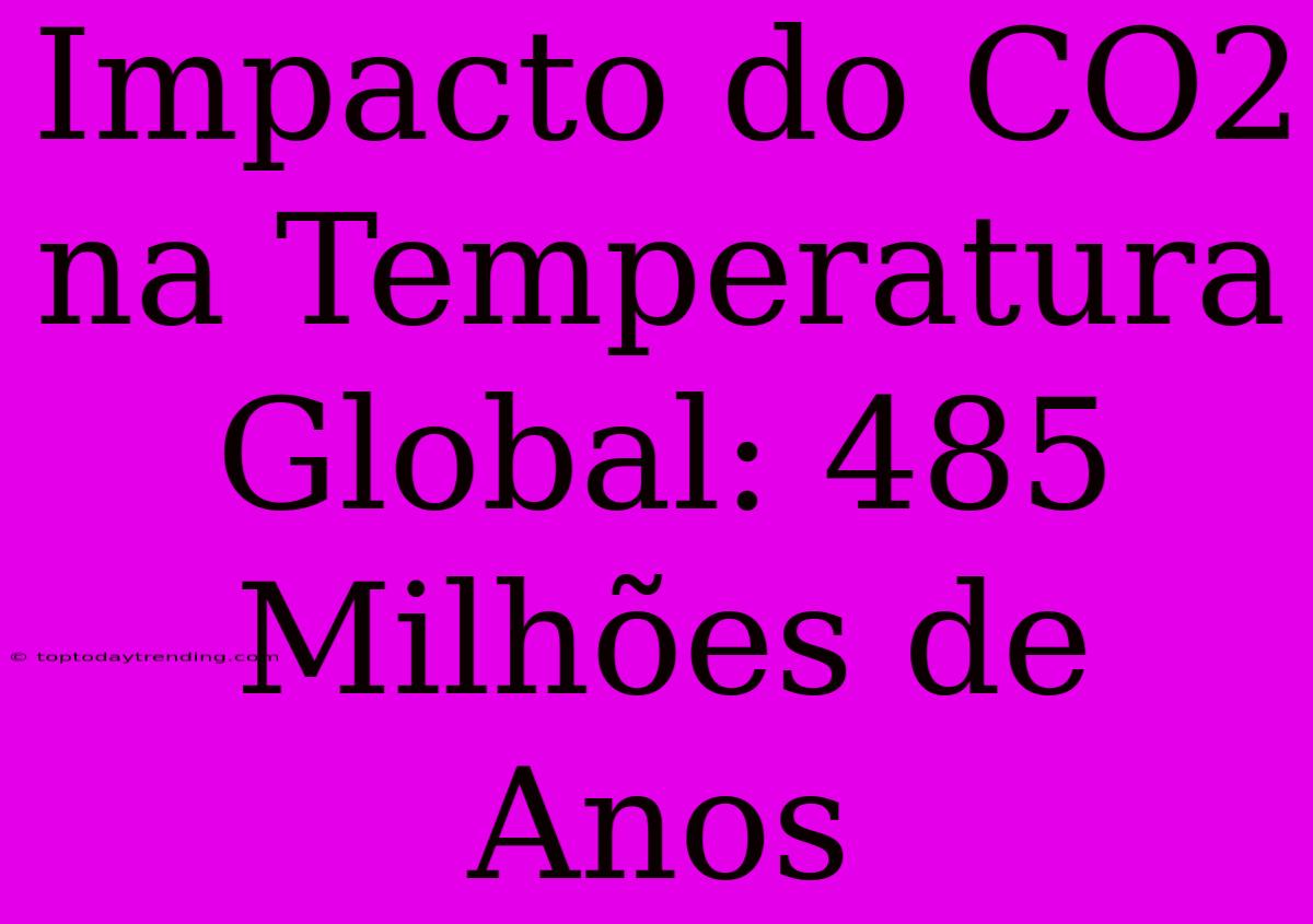 Impacto Do CO2 Na Temperatura Global: 485 Milhões De Anos