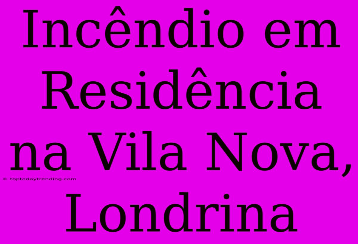 Incêndio Em Residência Na Vila Nova, Londrina