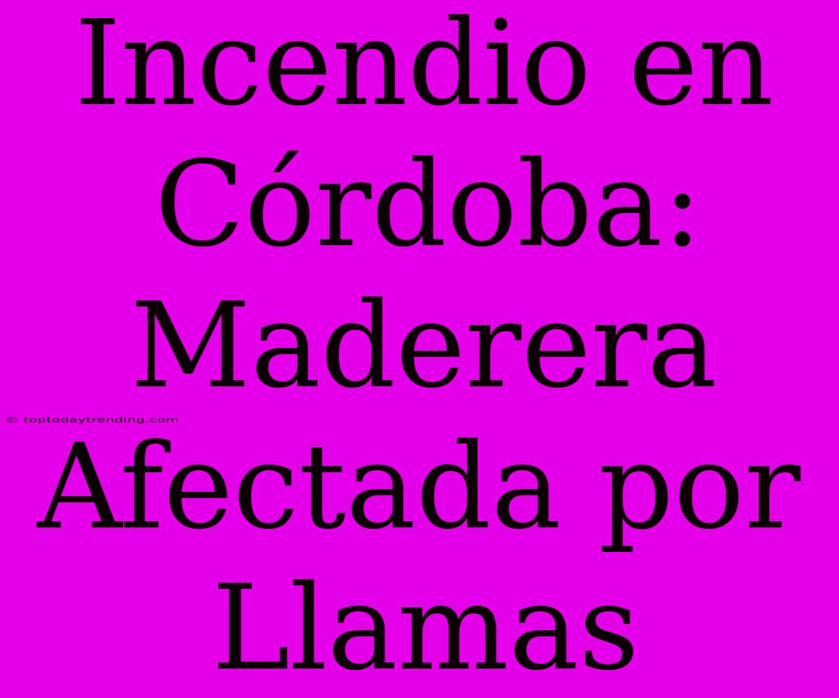 Incendio En Córdoba: Maderera Afectada Por Llamas