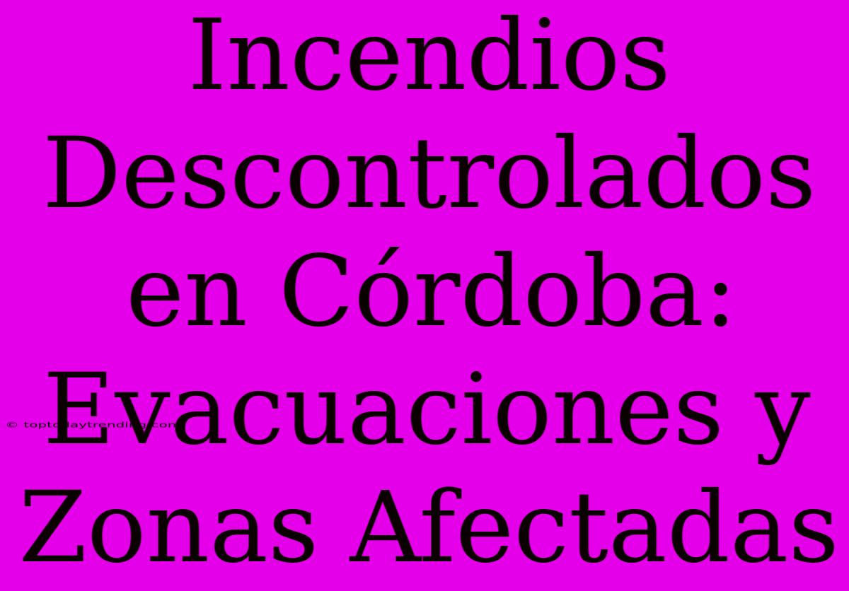 Incendios Descontrolados En Córdoba: Evacuaciones Y Zonas Afectadas