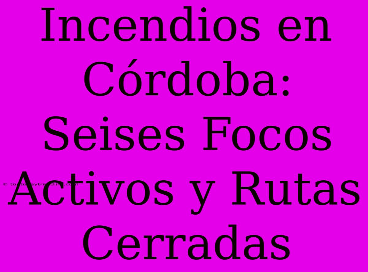 Incendios En Córdoba: Seises Focos Activos Y Rutas Cerradas