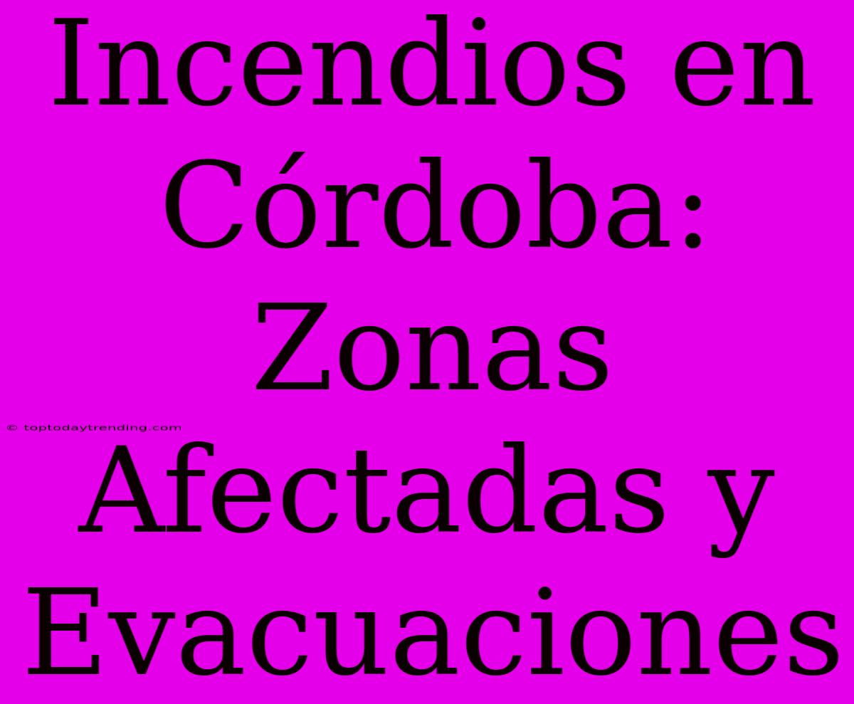 Incendios En Córdoba: Zonas Afectadas Y Evacuaciones