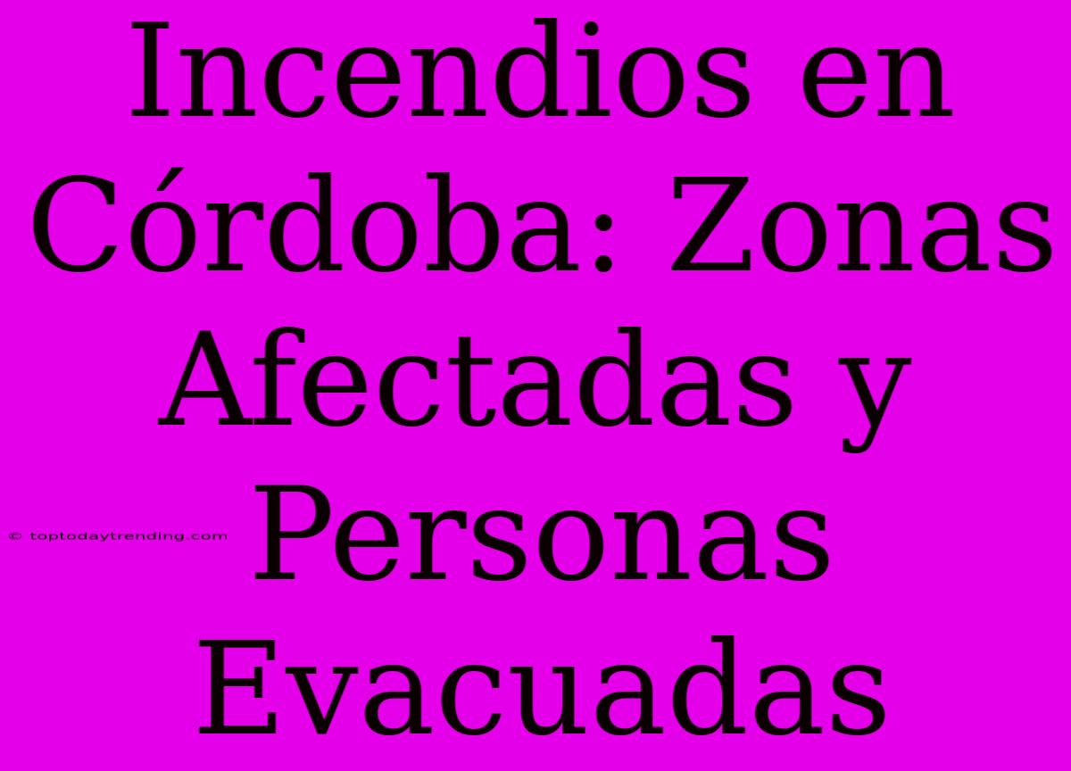 Incendios En Córdoba: Zonas Afectadas Y Personas Evacuadas