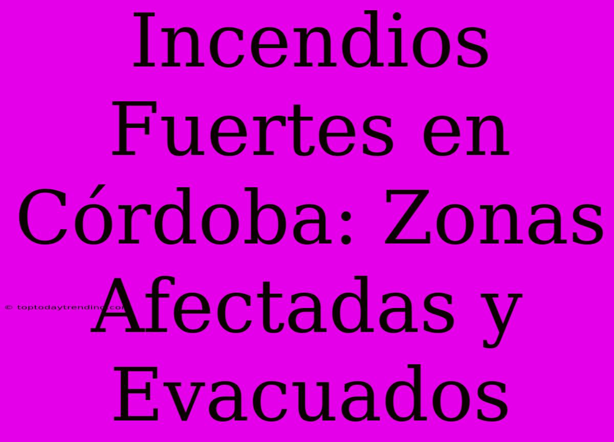 Incendios Fuertes En Córdoba: Zonas Afectadas Y Evacuados