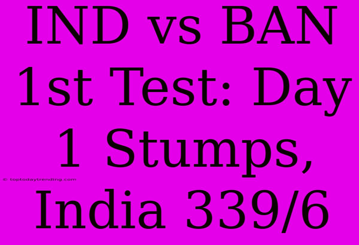 IND Vs BAN 1st Test: Day 1 Stumps, India 339/6