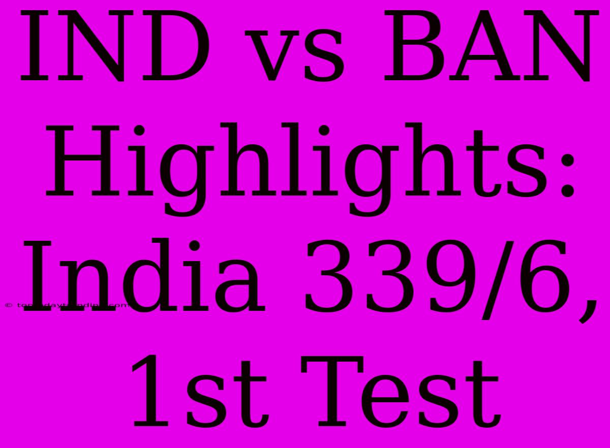 IND Vs BAN Highlights: India 339/6, 1st Test