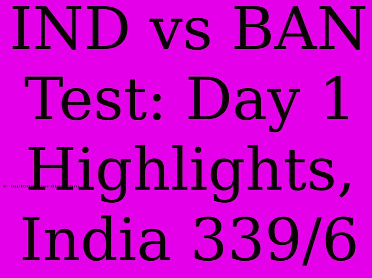 IND Vs BAN Test: Day 1 Highlights, India 339/6