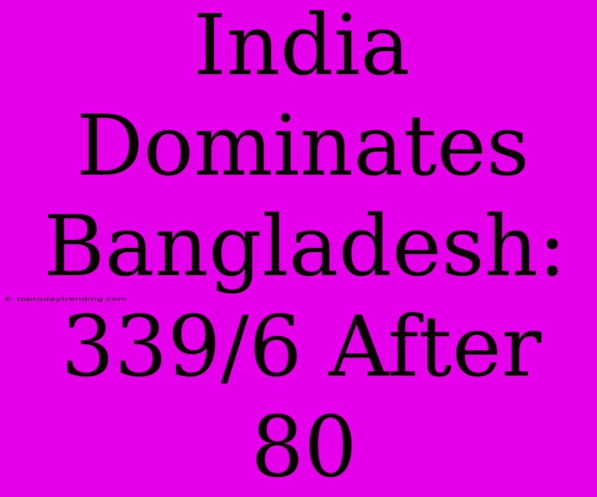 India Dominates Bangladesh: 339/6 After 80