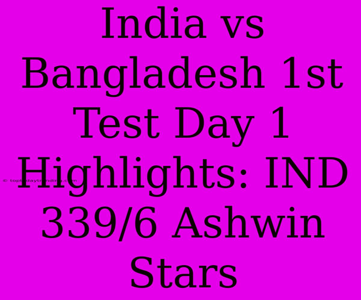 India Vs Bangladesh 1st Test Day 1 Highlights: IND 339/6 Ashwin Stars