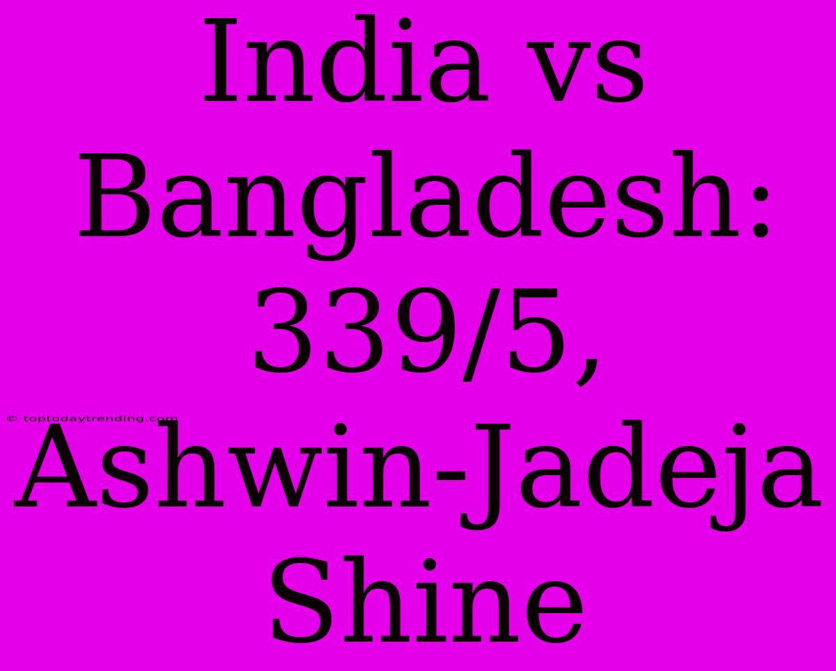 India Vs Bangladesh: 339/5, Ashwin-Jadeja Shine