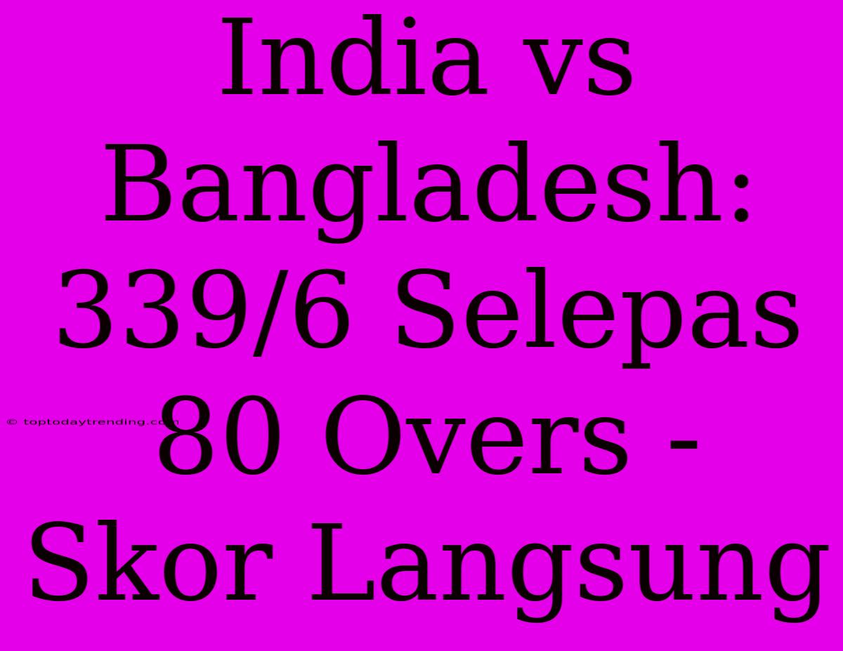 India Vs Bangladesh: 339/6 Selepas 80 Overs - Skor Langsung