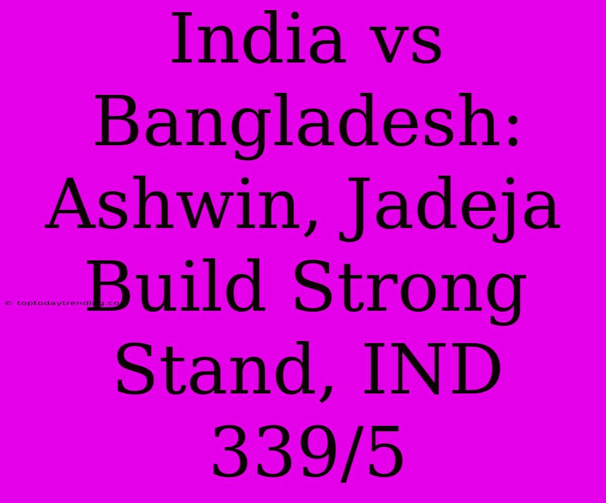 India Vs Bangladesh: Ashwin, Jadeja Build Strong Stand, IND 339/5