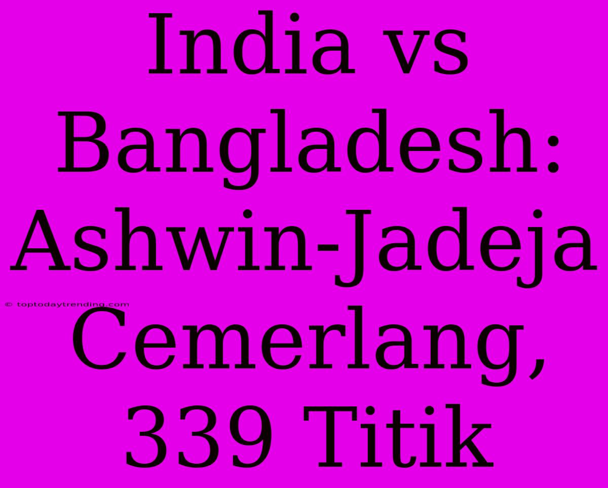 India Vs Bangladesh: Ashwin-Jadeja Cemerlang, 339 Titik