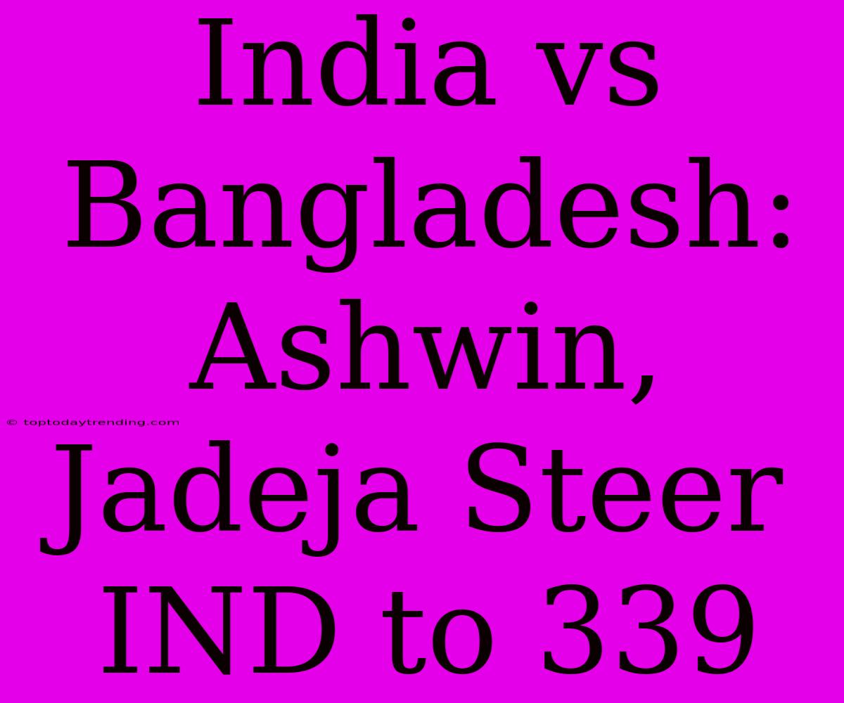 India Vs Bangladesh: Ashwin, Jadeja Steer IND To 339