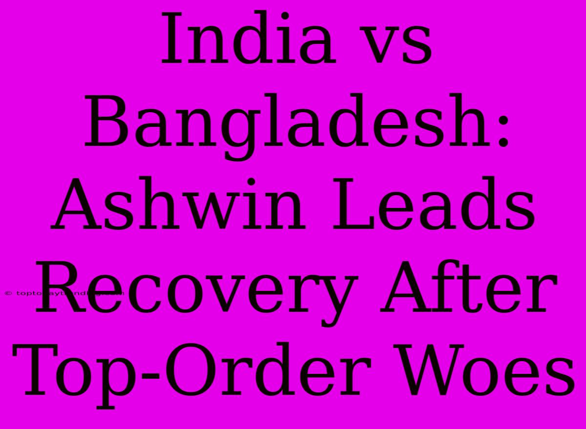 India Vs Bangladesh: Ashwin Leads Recovery After Top-Order Woes