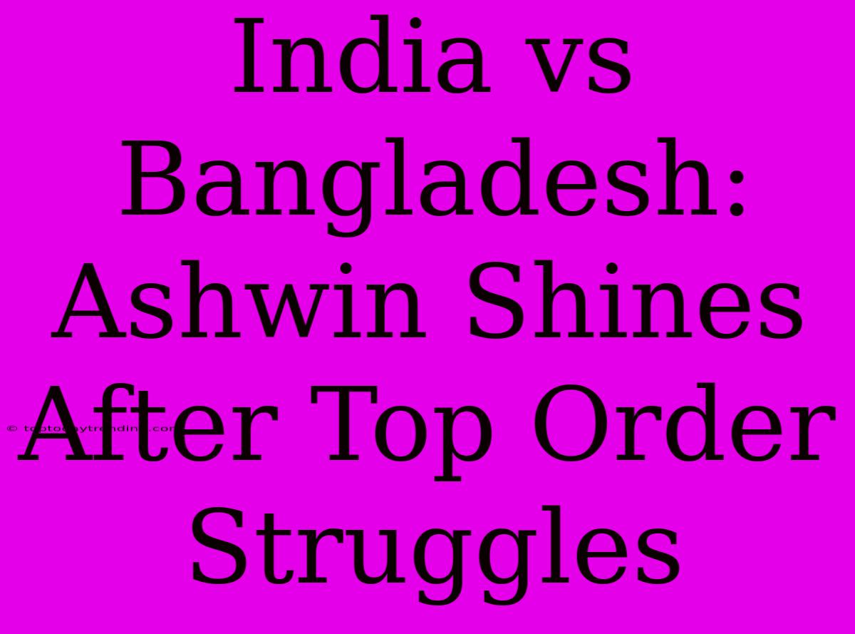 India Vs Bangladesh: Ashwin Shines After Top Order Struggles