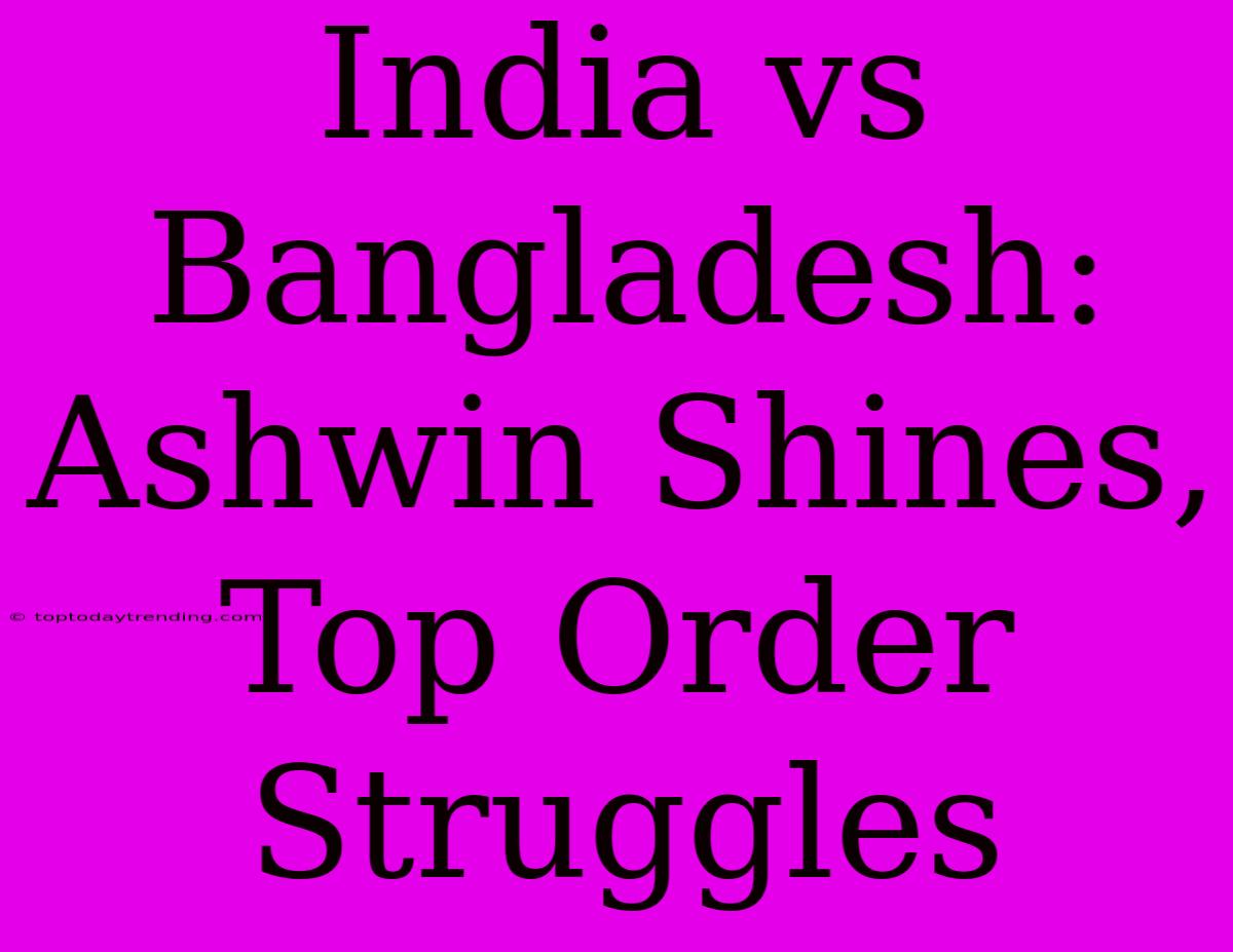 India Vs Bangladesh: Ashwin Shines, Top Order Struggles