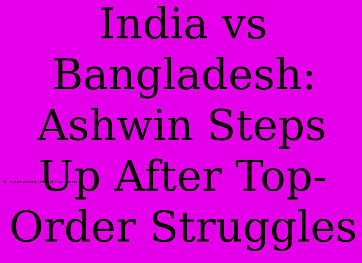 India Vs Bangladesh: Ashwin Steps Up After Top-Order Struggles