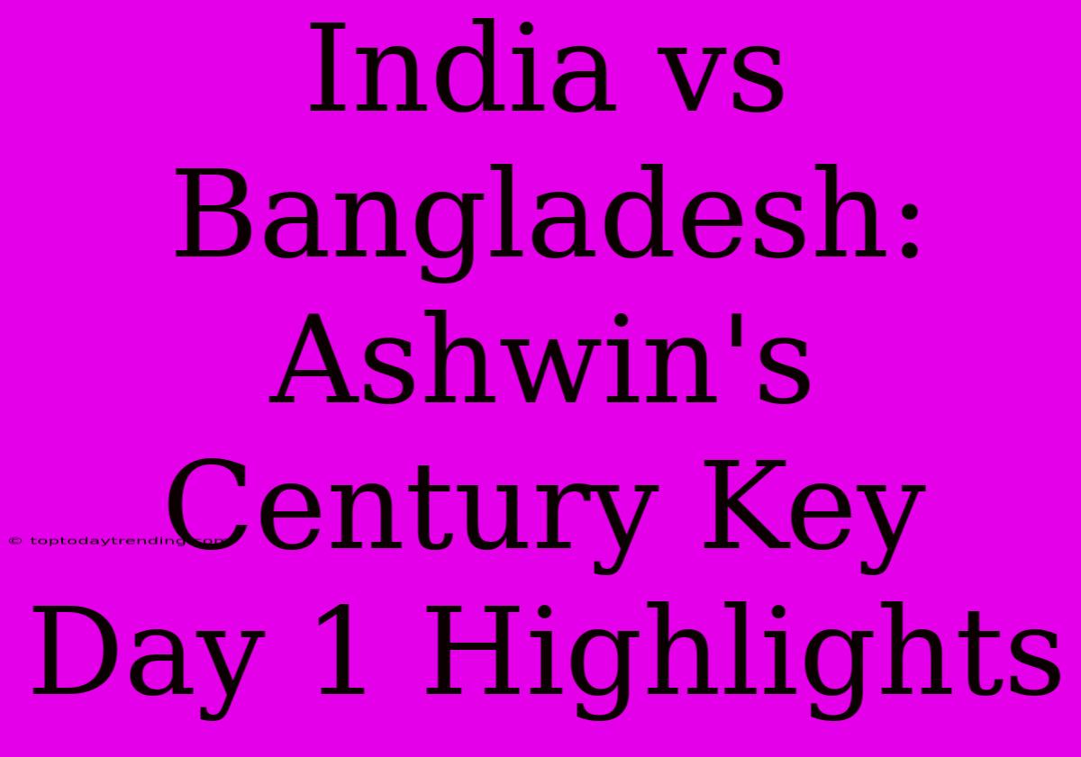 India Vs Bangladesh: Ashwin's Century Key Day 1 Highlights