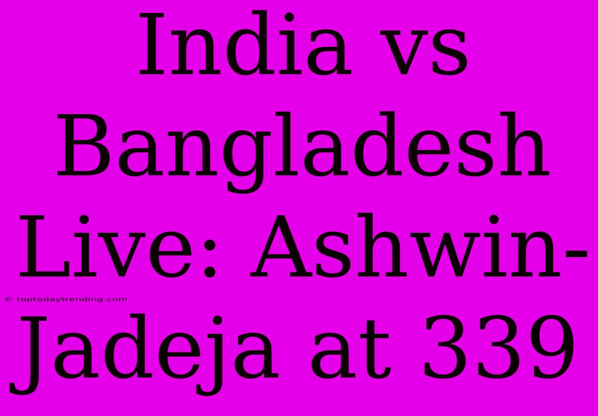 India Vs Bangladesh Live: Ashwin-Jadeja At 339