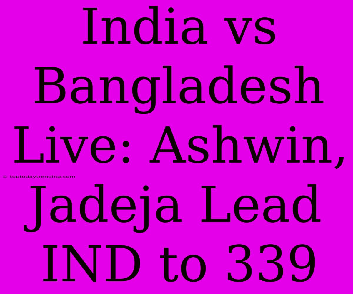 India Vs Bangladesh Live: Ashwin, Jadeja Lead IND To 339