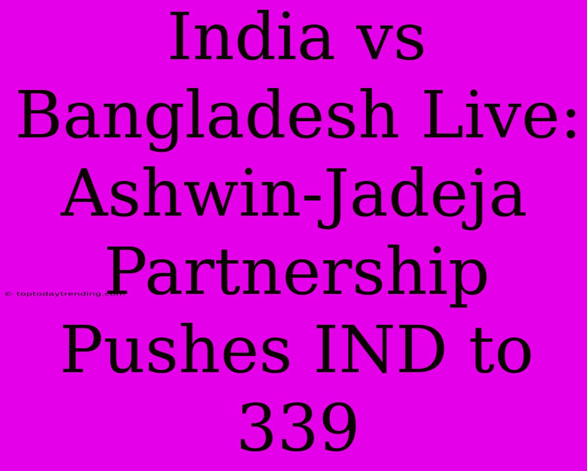 India Vs Bangladesh Live: Ashwin-Jadeja Partnership Pushes IND To 339