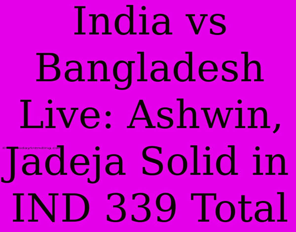 India Vs Bangladesh Live: Ashwin, Jadeja Solid In IND 339 Total