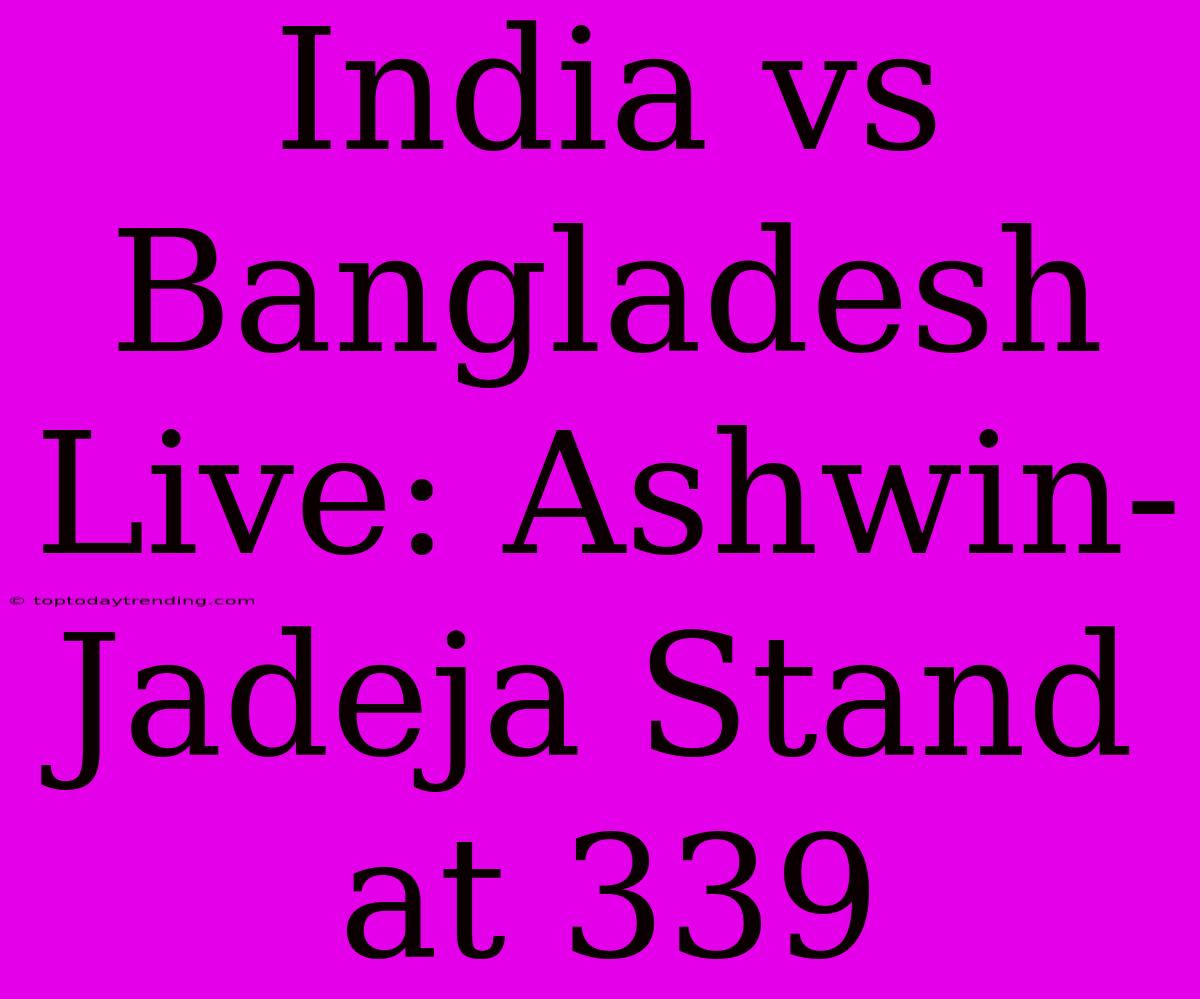 India Vs Bangladesh Live: Ashwin-Jadeja Stand At 339