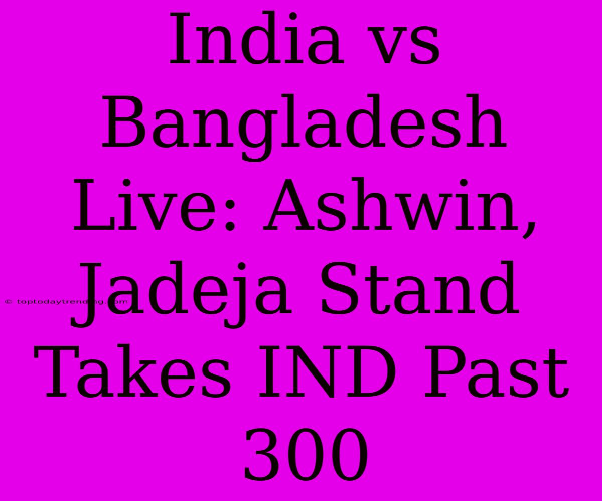 India Vs Bangladesh Live: Ashwin, Jadeja Stand Takes IND Past 300