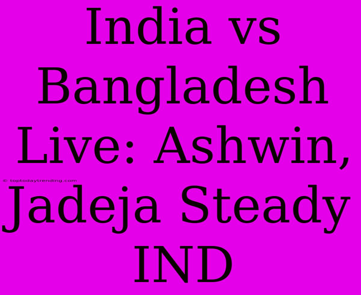 India Vs Bangladesh Live: Ashwin, Jadeja Steady IND